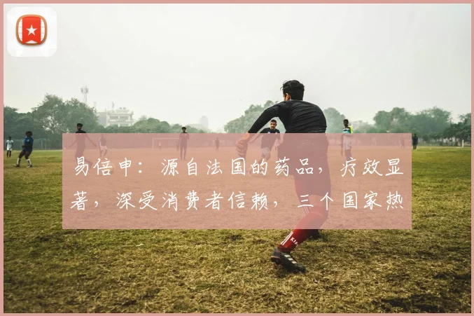 易倍申：源自法国的药品，疗效显著，深受消费者信赖，三个国家热销，品质保证。