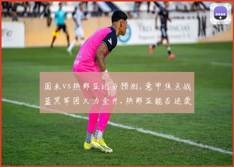 国米vs热那亚比分预测,意甲焦点战蓝黑军团火力全开,热那亚能否逆袭