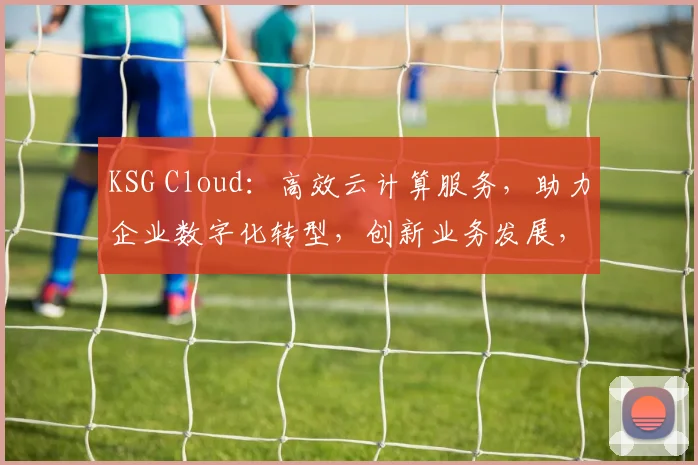 KSG Cloud：高效云计算服务，助力企业数字化转型，创新业务发展，三重保障，值得信赖